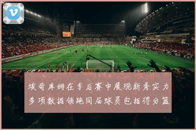 埃奇库姆在季后赛中展现新秀实力多项数据领跑同届球员包括得分篮板助攻抢断三分