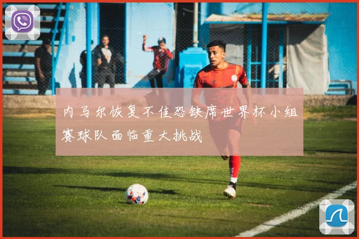 内马尔恢复不佳恐缺席世界杯小组赛球队面临重大挑战