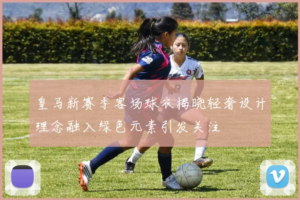 皇马新赛季客场球衣揭晓轻奢设计理念融入绿色元素引发关注