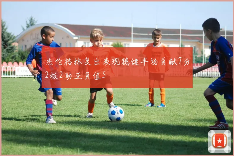 杰伦格林复出表现稳健半场贡献7分2板2助正负值5