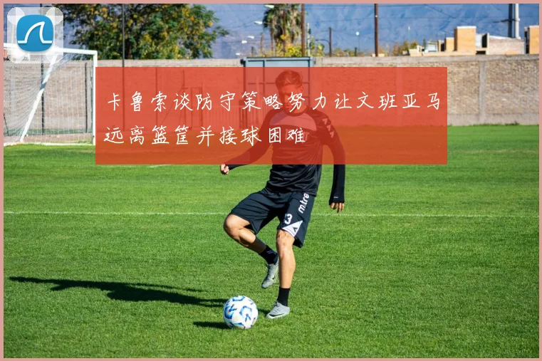 卡鲁索谈防守策略努力让文班亚马远离篮筐并接球困难