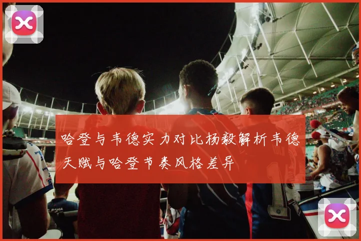 哈登与韦德实力对比杨毅解析韦德天赋与哈登节奏风格差异