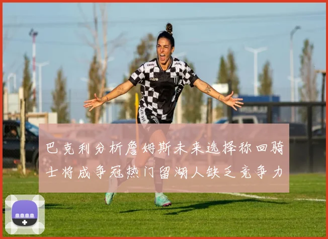 巴克利分析詹姆斯未来选择称回骑士将成争冠热门留湖人缺乏竞争力