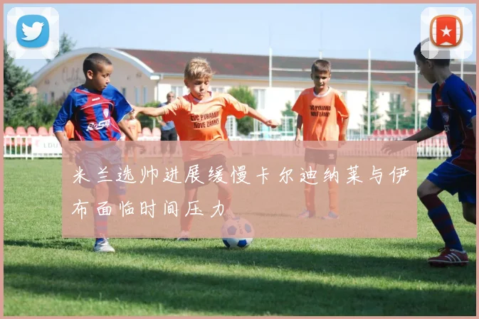米兰选帅进展缓慢卡尔迪纳莱与伊布面临时间压力