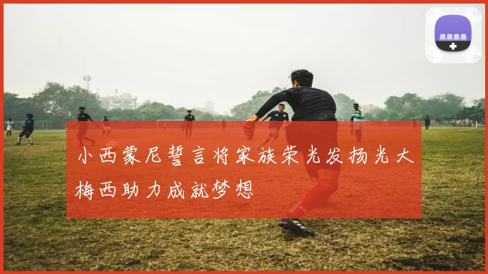 小西蒙尼誓言将家族荣光发扬光大梅西助力成就梦想