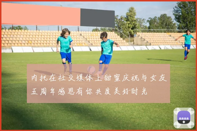内托在社交媒体上甜蜜庆祝与女友五周年感恩有你共度美好时光
