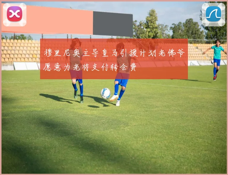 穆里尼奥主导皇马引援计划老佛爷愿意为老将支付转会费