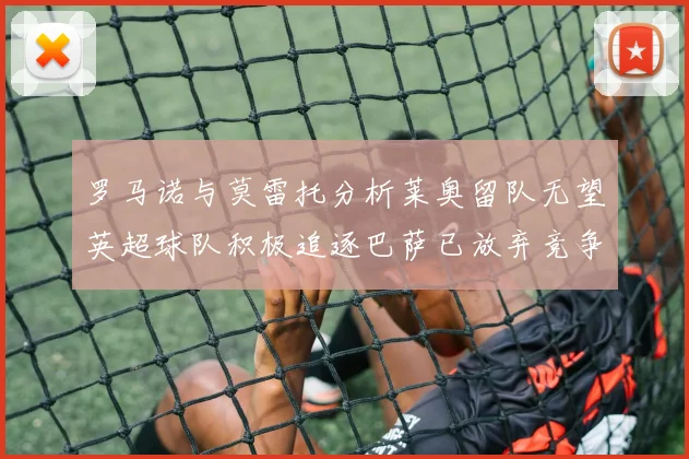 罗马诺与莫雷托分析莱奥留队无望英超球队积极追逐巴萨已放弃竞争