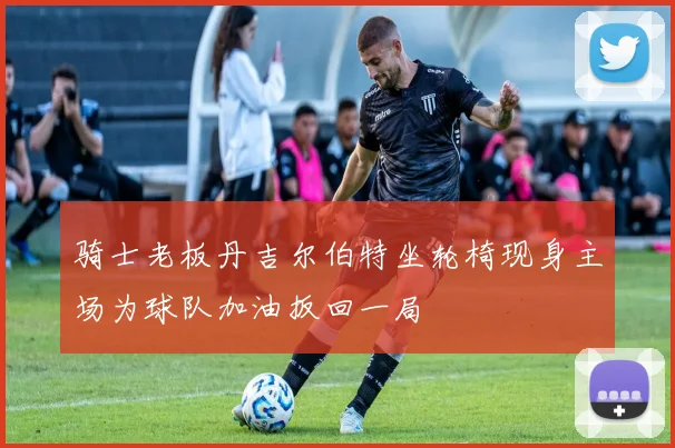 骑士老板丹吉尔伯特坐轮椅现身主场为球队加油扳回一局