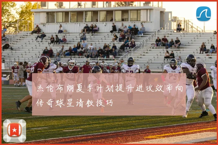 杰伦布朗夏季计划提升进攻效率向传奇球星请教技巧