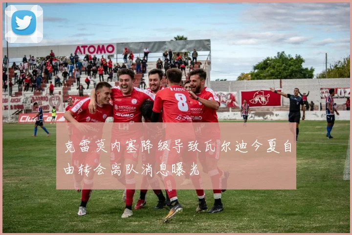 克雷莫内塞降级导致瓦尔迪今夏自由转会离队消息曝光